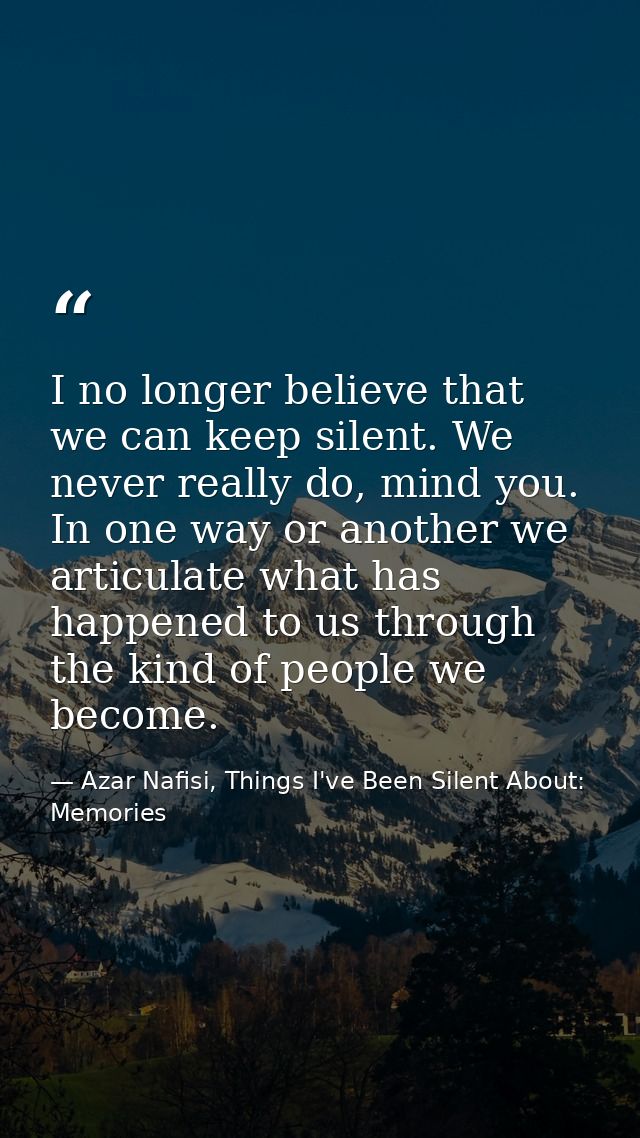 I no longer believe that we can keep silent. We never really do, mind you. In one way or another we articulate what has  — Azar Nafisi, Things I've Been Silent About: Memories