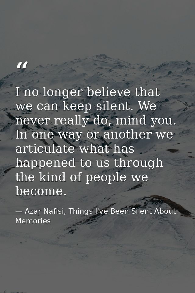 I no longer believe that we can keep silent. We never really do, mind you. In one way or another we articulate what has  — Azar Nafisi, Things I've Been Silent About: Memories