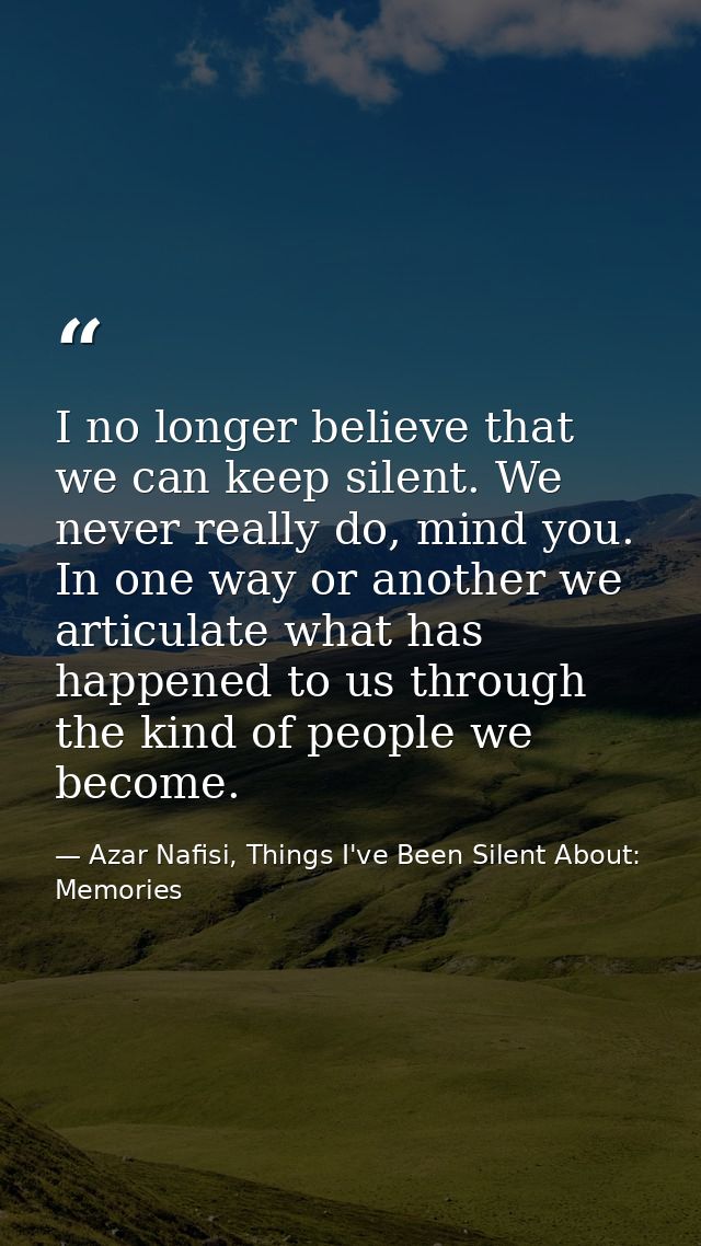 I no longer believe that we can keep silent. We never really do, mind you. In one way or another we articulate what has  — Azar Nafisi, Things I've Been Silent About: Memories