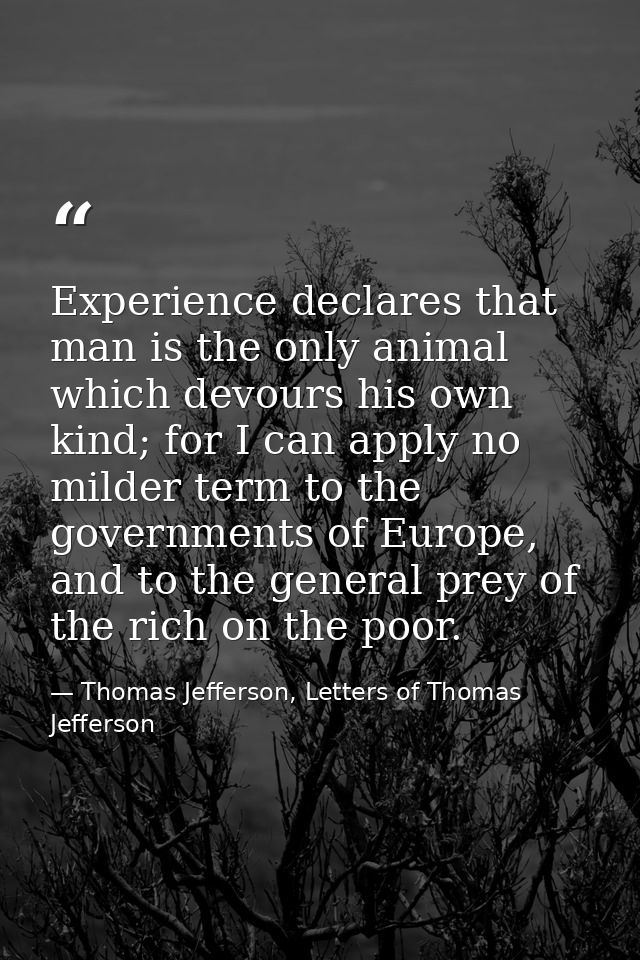 Experience declares that man is the only animal which devours his own kind; for I can apply no milder term to the govern — Thomas Jefferson, Letters of Thomas Jefferson