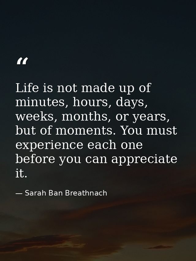 Life is not made up of minutes, hours, days, weeks, months, or years, but of moments. You must experience each one befor — Sarah Ban Breathnach
