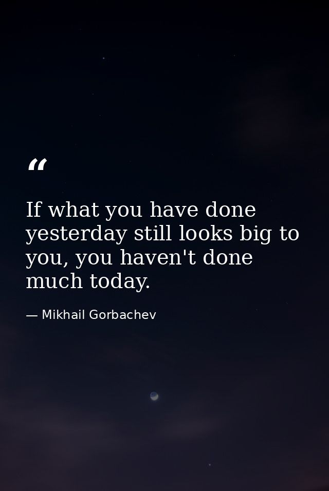 If what you have done yesterday still looks big to you, you haven't done much today. — Mikhail Gorbachev