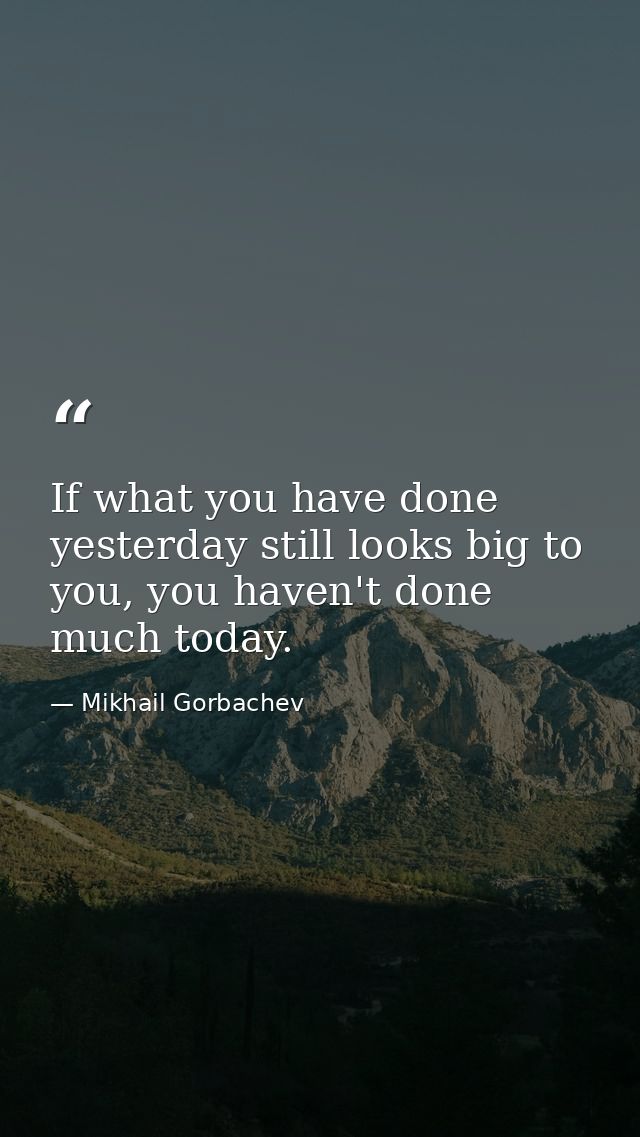 If what you have done yesterday still looks big to you, you haven't done much today. — Mikhail Gorbachev