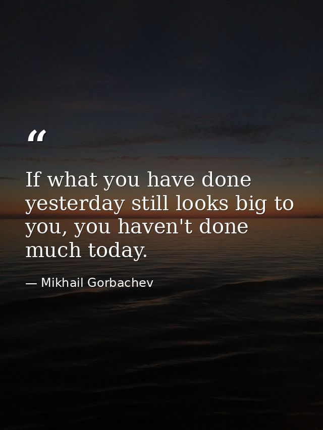 If what you have done yesterday still looks big to you, you haven't done much today. — Mikhail Gorbachev