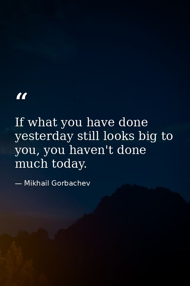 If what you have done yesterday still looks big to you, you haven't done much today. — Mikhail Gorbachev