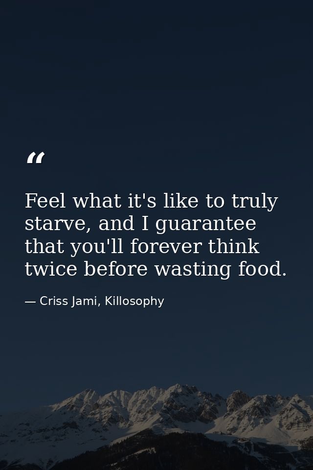 Feel what it's like to truly starve, and I guarantee that you'll forever think twice before wasting food. — Criss Jami, Killosophy