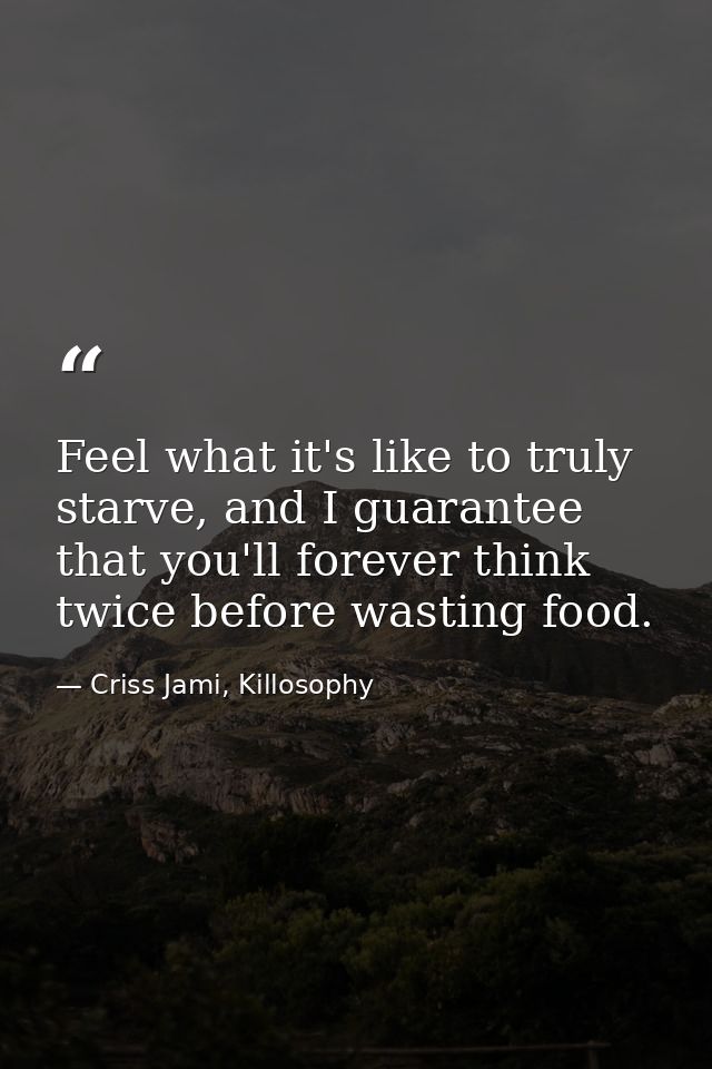 Feel what it's like to truly starve, and I guarantee that you'll forever think twice before wasting food. — Criss Jami, Killosophy