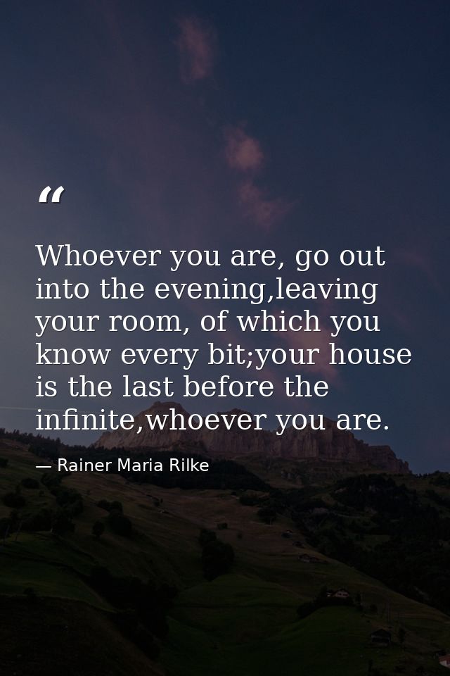 Whoever you are, go out into the evening,leaving your room, of which you know every bit;your house is the last before th — Rainer Maria Rilke