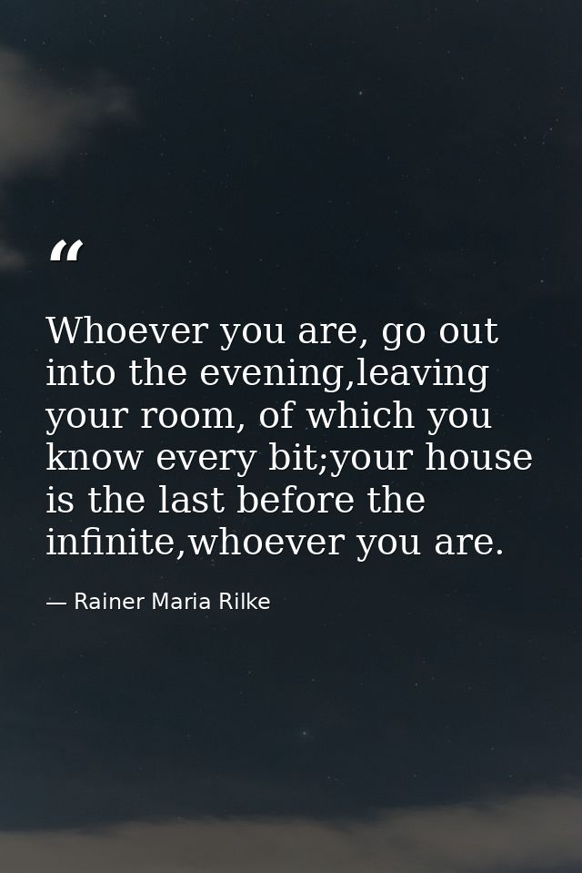Whoever you are, go out into the evening,leaving your room, of which you know every bit;your house is the last before th — Rainer Maria Rilke