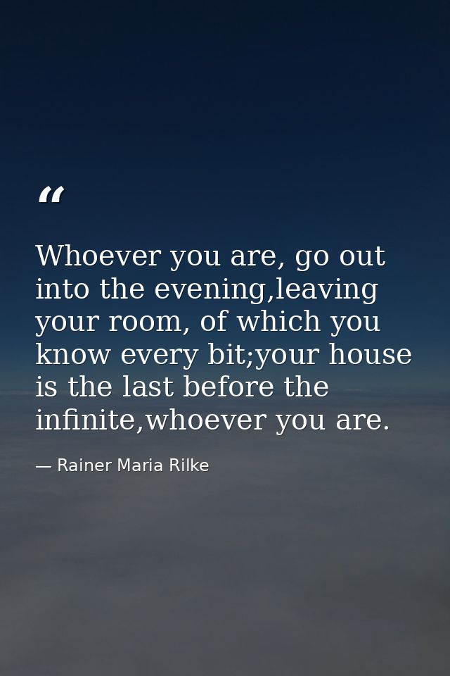 Whoever you are, go out into the evening,leaving your room, of which you know every bit;your house is the last before th — Rainer Maria Rilke