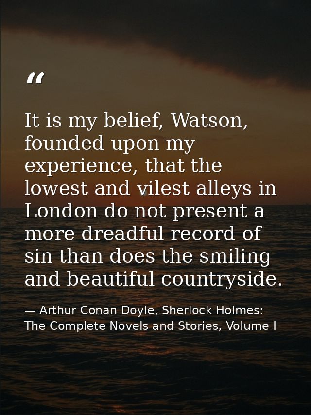 It is my belief, Watson, founded upon my experience, that the lowest and vilest alleys in London do not present a more d — Arthur Conan Doyle, Sherlock Holmes: The Complete Novels and Stories, Volume I