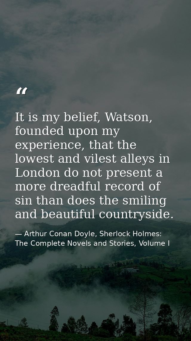 It is my belief, Watson, founded upon my experience, that the lowest and vilest alleys in London do not present a more d — Arthur Conan Doyle, Sherlock Holmes: The Complete Novels and Stories, Volume I