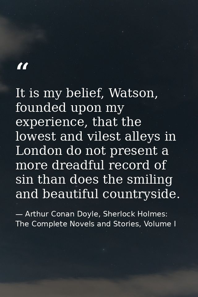 It is my belief, Watson, founded upon my experience, that the lowest and vilest alleys in London do not present a more d — Arthur Conan Doyle, Sherlock Holmes: The Complete Novels and Stories, Volume I
