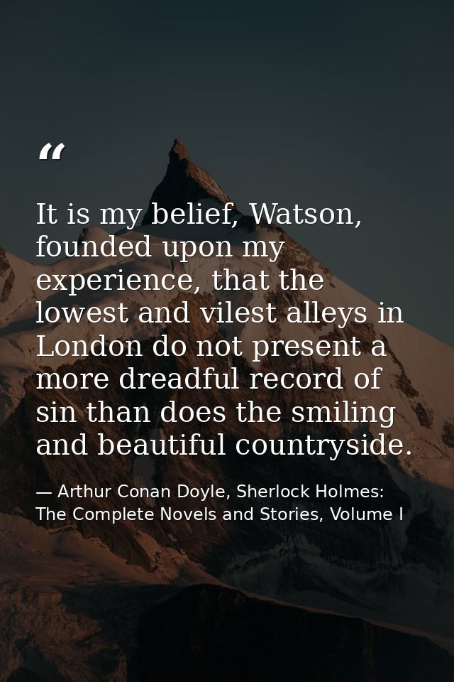It is my belief, Watson, founded upon my experience, that the lowest and vilest alleys in London do not present a more d — Arthur Conan Doyle, Sherlock Holmes: The Complete Novels and Stories, Volume I