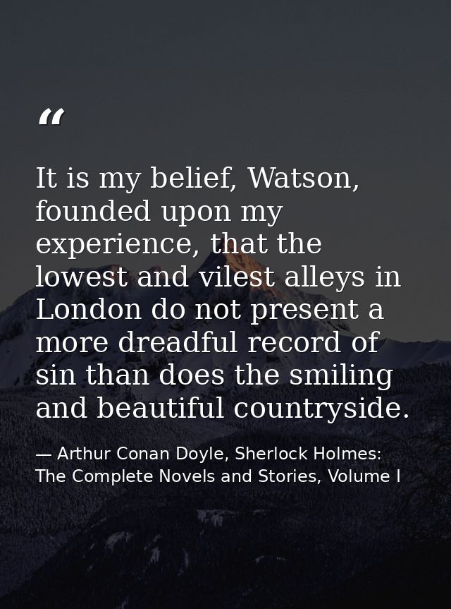 It is my belief, Watson, founded upon my experience, that the lowest and vilest alleys in London do not present a more d — Arthur Conan Doyle, Sherlock Holmes: The Complete Novels and Stories, Volume I