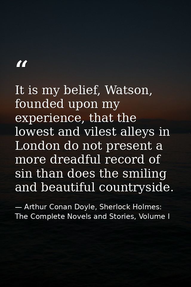 It is my belief, Watson, founded upon my experience, that the lowest and vilest alleys in London do not present a more d — Arthur Conan Doyle, Sherlock Holmes: The Complete Novels and Stories, Volume I