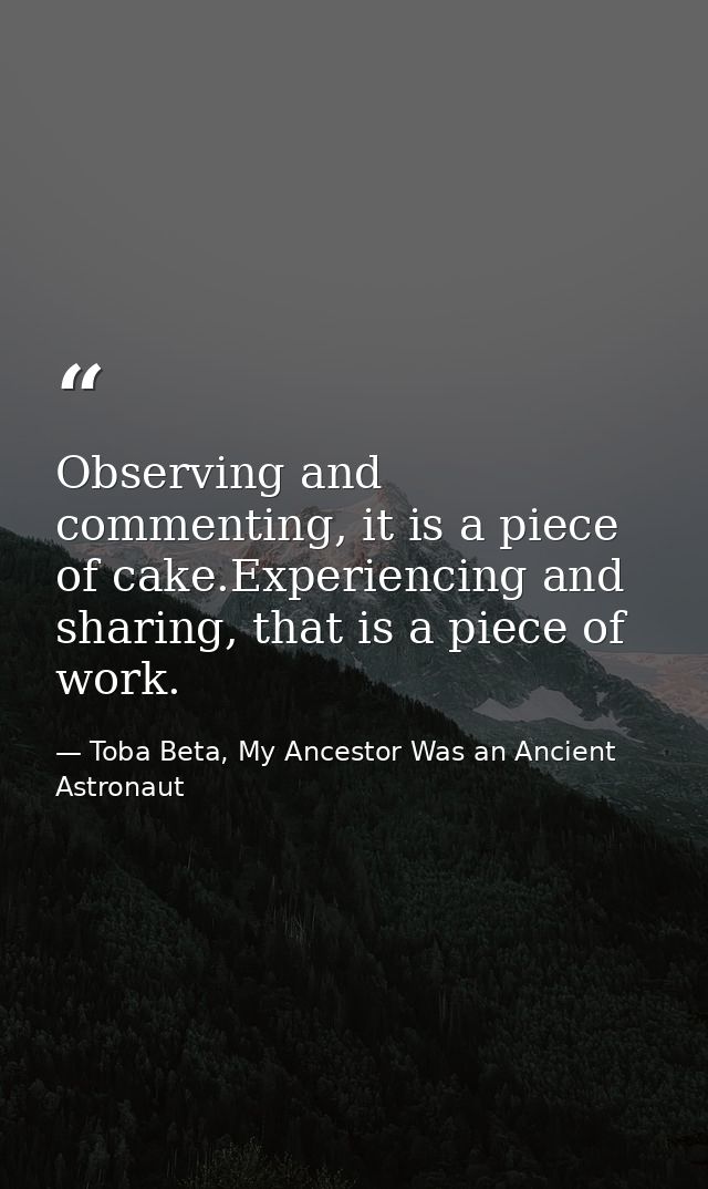 Observing and commenting, it is a piece of cake.Experiencing and sharing, that is a piece of work. — Toba Beta, My Ancestor Was an Ancient Astronaut