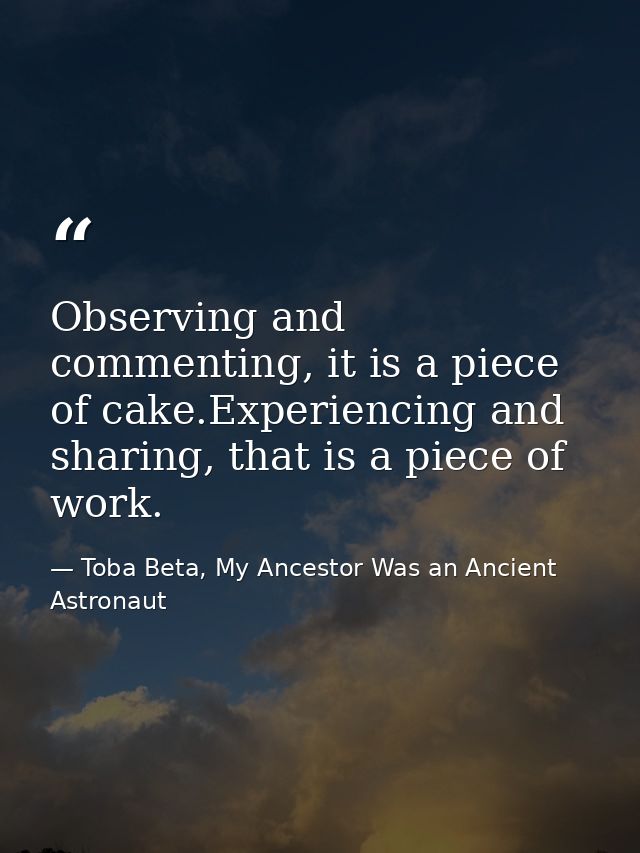Observing and commenting, it is a piece of cake.Experiencing and sharing, that is a piece of work. — Toba Beta, My Ancestor Was an Ancient Astronaut