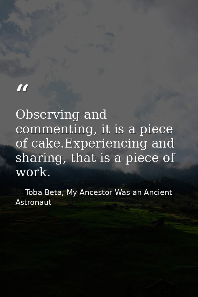 Observing and commenting, it is a piece of cake.Experiencing and sharing, that is a piece of work. — Toba Beta, My Ancestor Was an Ancient Astronaut
