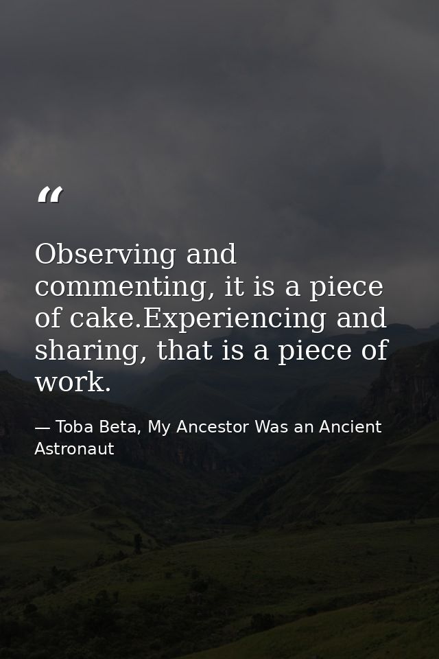Observing and commenting, it is a piece of cake.Experiencing and sharing, that is a piece of work. — Toba Beta, My Ancestor Was an Ancient Astronaut