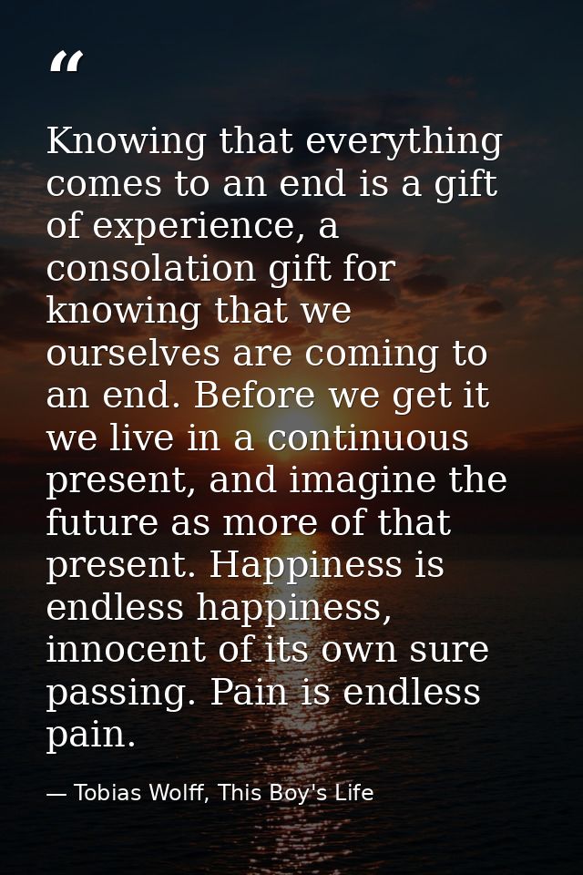 Knowing that everything comes to an end is a gift of experience, a consolation gift for knowing that we ourselves are co — Tobias Wolff, This Boy's Life