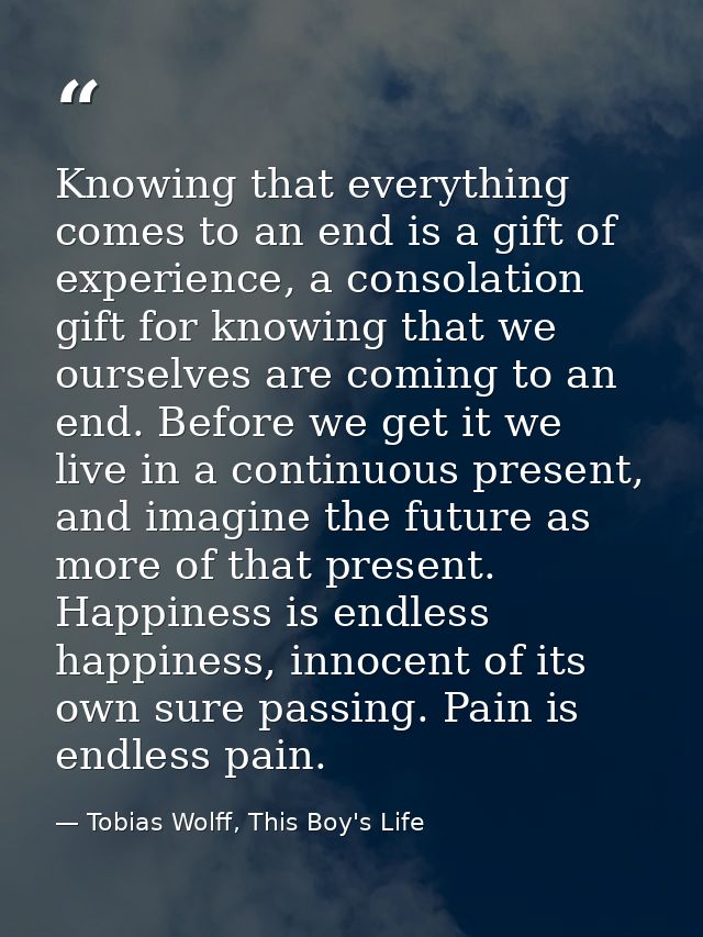 Knowing that everything comes to an end is a gift of experience, a consolation gift for knowing that we ourselves are co — Tobias Wolff, This Boy's Life