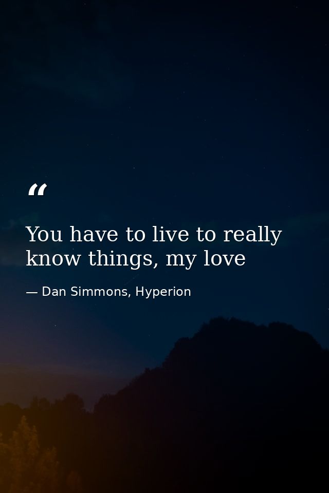 You have to live to really know things, my love — Dan Simmons, Hyperion