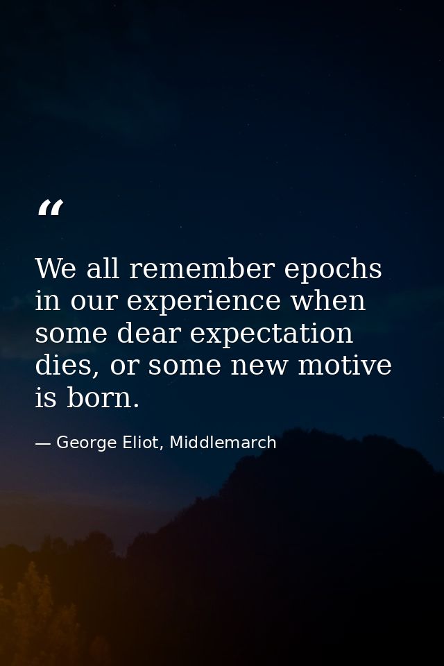 We all remember epochs in our experience when some dear expectation dies, or some new motive is born. — George Eliot, Middlemarch