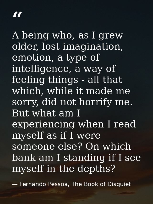 A being who, as I grew older, lost imagination, emotion, a type of intelligence, a way of feeling things - all that whic — Fernando Pessoa, The Book of Disquiet