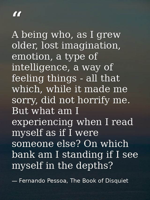 A being who, as I grew older, lost imagination, emotion, a type of intelligence, a way of feeling things - all that whic — Fernando Pessoa, The Book of Disquiet