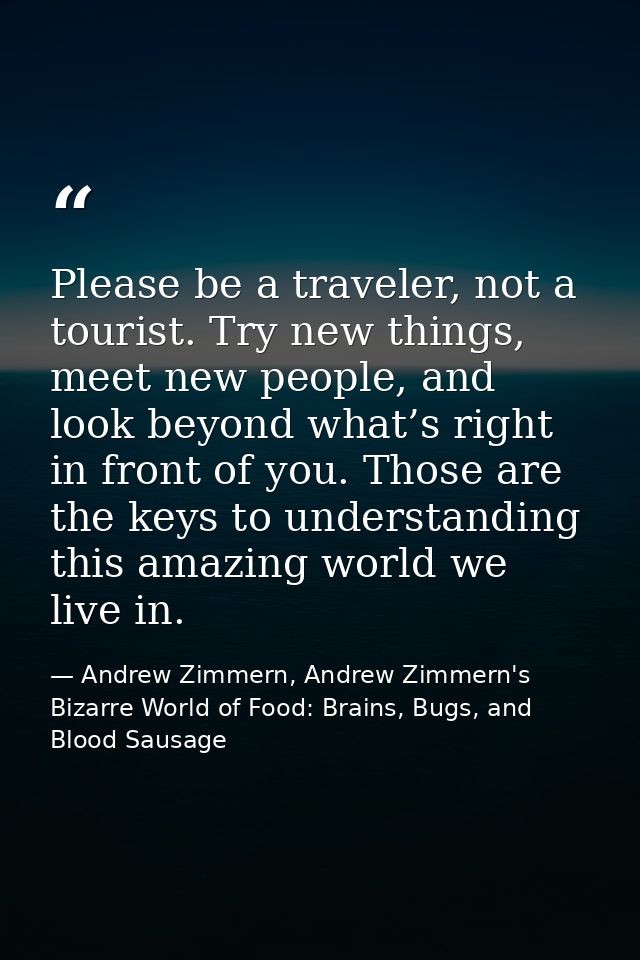 Please be a traveler, not a tourist. Try new things, meet new people, and look beyond what’s right in front of you. Thos — Andrew Zimmern, Andrew Zimmern's Bizarre World of Food: Brains, Bugs, and Blood Sausage