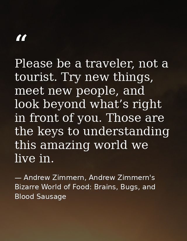 Please be a traveler, not a tourist. Try new things, meet new people, and look beyond what’s right in front of you. Thos — Andrew Zimmern, Andrew Zimmern's Bizarre World of Food: Brains, Bugs, and Blood Sausage