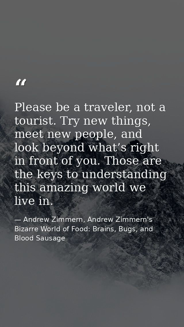 Please be a traveler, not a tourist. Try new things, meet new people, and look beyond what’s right in front of you. Thos — Andrew Zimmern, Andrew Zimmern's Bizarre World of Food: Brains, Bugs, and Blood Sausage
