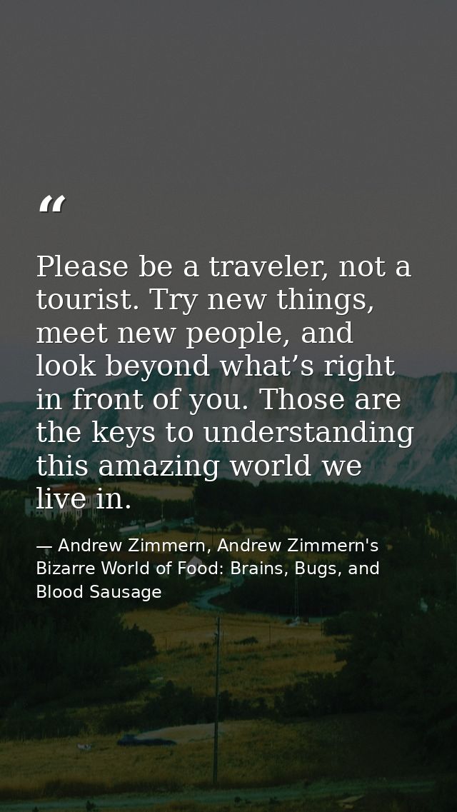Please be a traveler, not a tourist. Try new things, meet new people, and look beyond what’s right in front of you. Thos — Andrew Zimmern, Andrew Zimmern's Bizarre World of Food: Brains, Bugs, and Blood Sausage