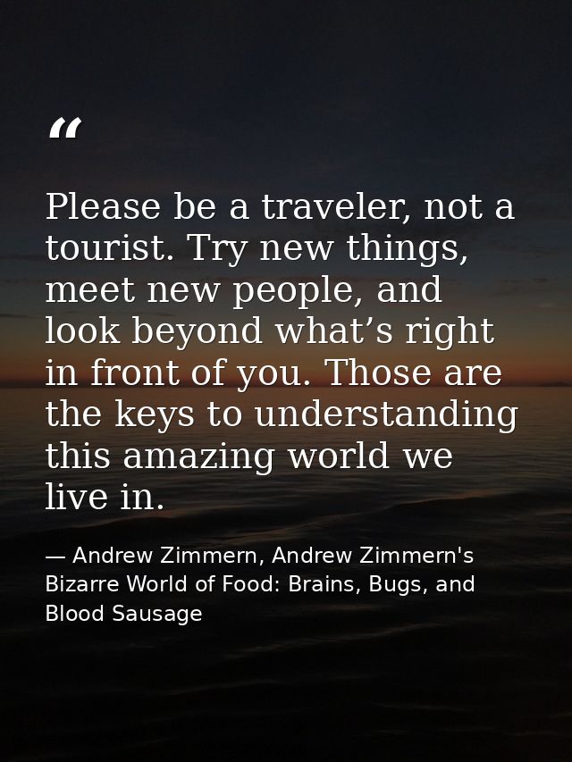 Please be a traveler, not a tourist. Try new things, meet new people, and look beyond what’s right in front of you. Thos — Andrew Zimmern, Andrew Zimmern's Bizarre World of Food: Brains, Bugs, and Blood Sausage
