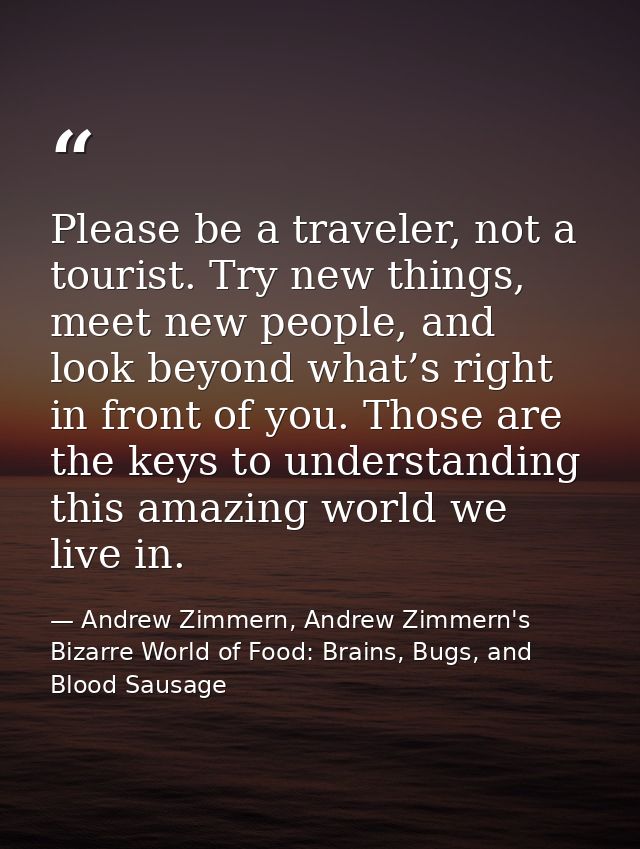 Please be a traveler, not a tourist. Try new things, meet new people, and look beyond what’s right in front of you. Thos — Andrew Zimmern, Andrew Zimmern's Bizarre World of Food: Brains, Bugs, and Blood Sausage