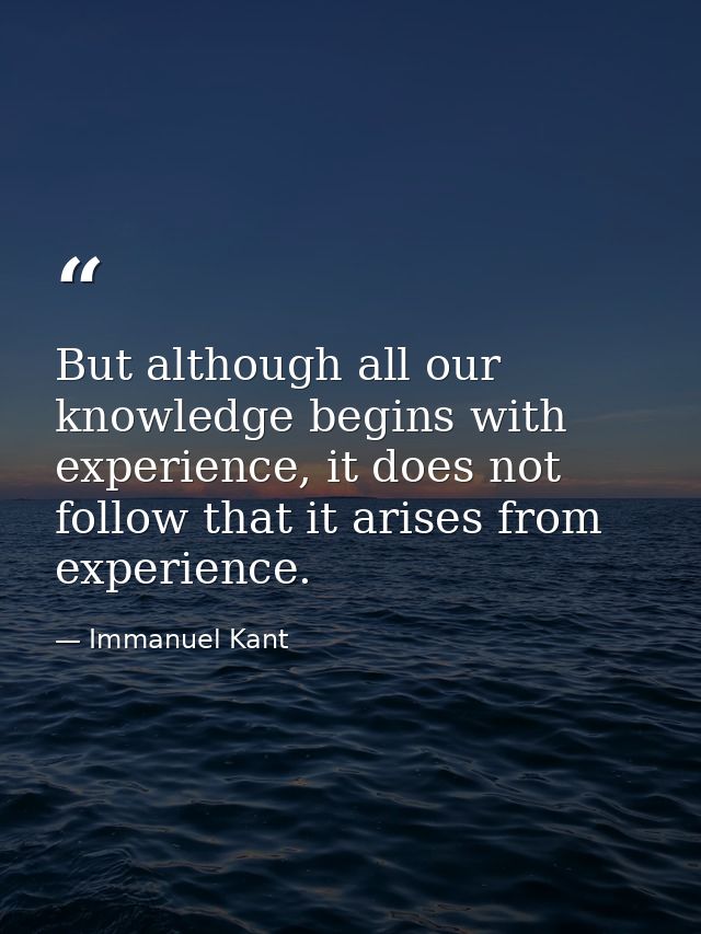 But although all our knowledge begins with experience, it does not follow that it arises from experience. — Immanuel Kant