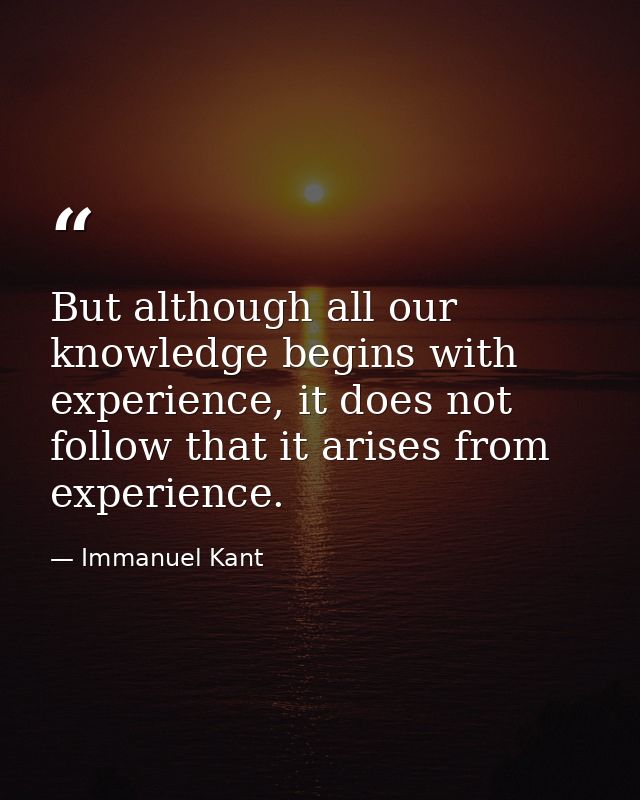But although all our knowledge begins with experience, it does not follow that it arises from experience. — Immanuel Kant