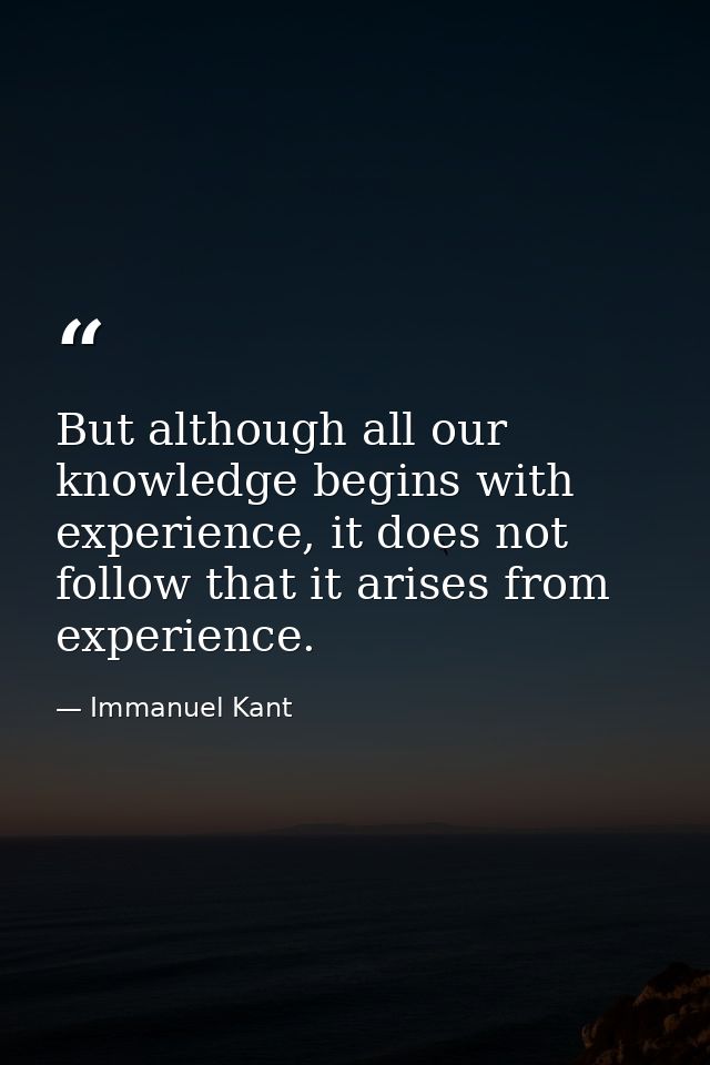 But although all our knowledge begins with experience, it does not follow that it arises from experience. — Immanuel Kant