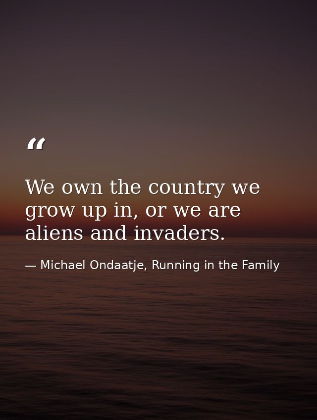 We own the country we grow up in, or we are aliens and invaders. — Michael Ondaatje, Running in the Family
