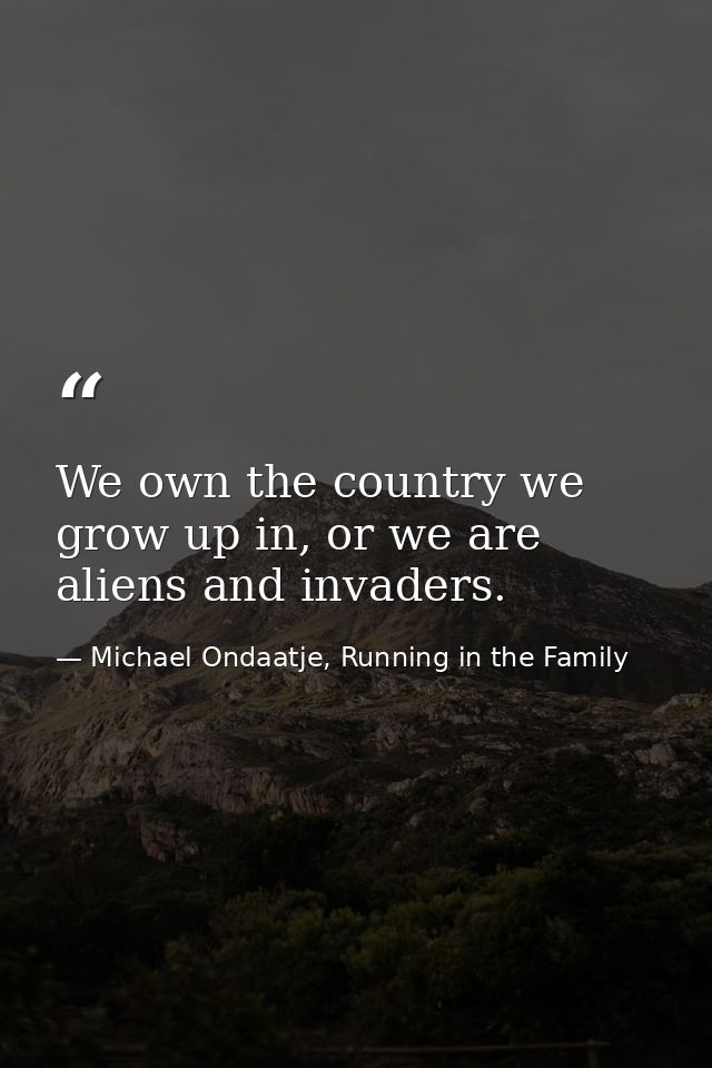 We own the country we grow up in, or we are aliens and invaders. — Michael Ondaatje, Running in the Family
