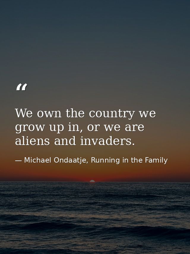 We own the country we grow up in, or we are aliens and invaders. — Michael Ondaatje, Running in the Family