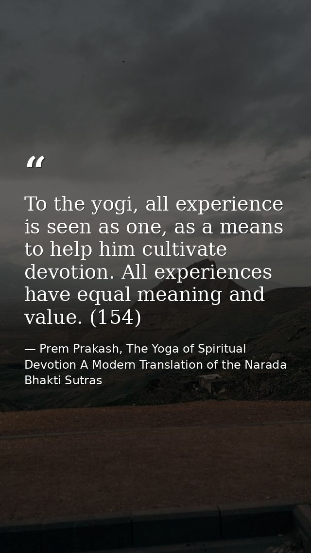 To the yogi, all experience is seen as one, as a means to help him cultivate devotion. All experiences have equal meanin — Prem Prakash, The Yoga of Spiritual Devotion A Modern Translation of the Narada Bhakti Sutras