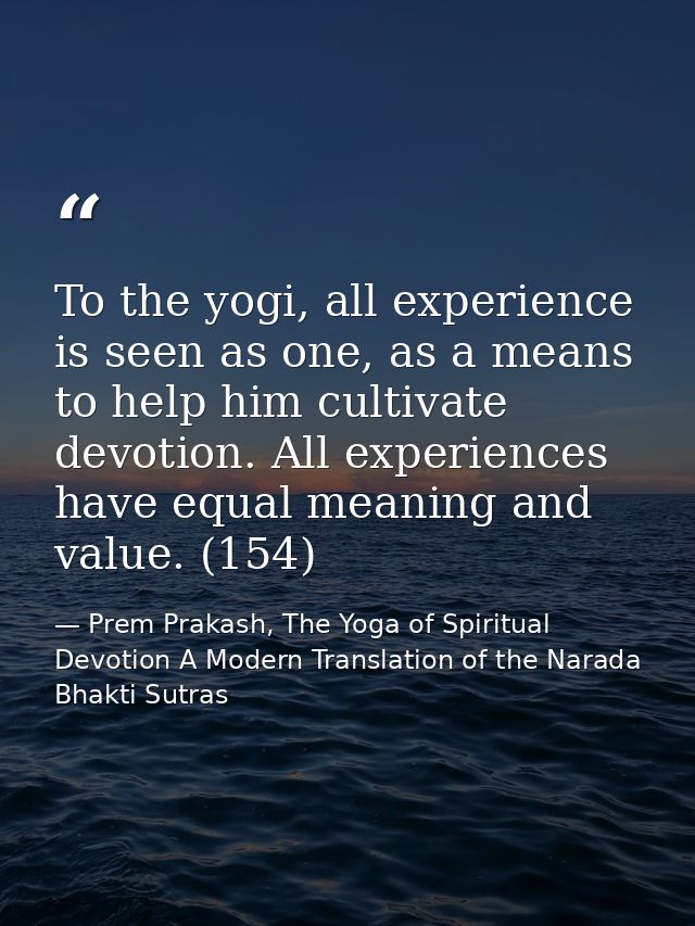 To the yogi, all experience is seen as one, as a means to help him cultivate devotion. All experiences have equal meanin — Prem Prakash, The Yoga of Spiritual Devotion A Modern Translation of the Narada Bhakti Sutras