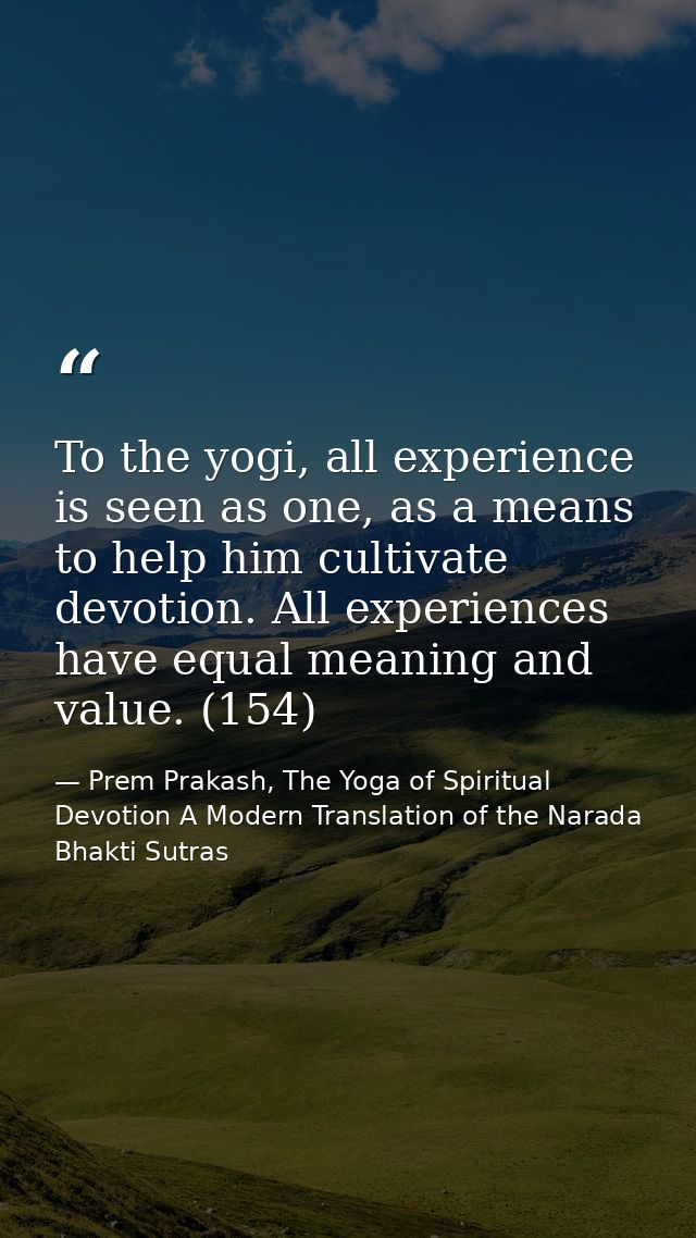 To the yogi, all experience is seen as one, as a means to help him cultivate devotion. All experiences have equal meanin — Prem Prakash, The Yoga of Spiritual Devotion A Modern Translation of the Narada Bhakti Sutras