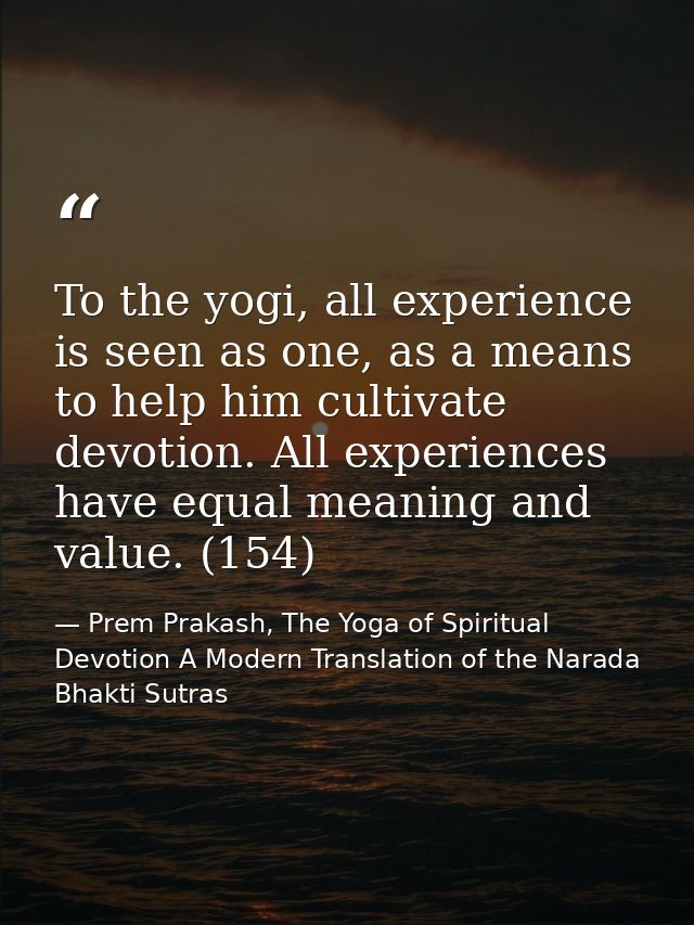 To the yogi, all experience is seen as one, as a means to help him cultivate devotion. All experiences have equal meanin — Prem Prakash, The Yoga of Spiritual Devotion A Modern Translation of the Narada Bhakti Sutras