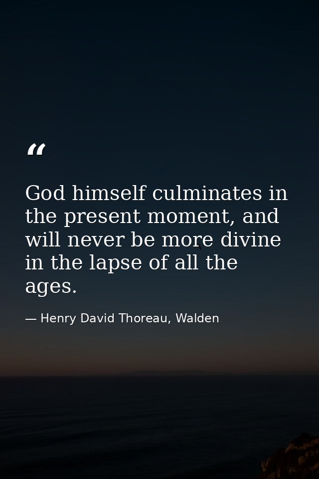 God himself culminates in the present moment, and will never be more divine in the lapse of all the ages. — Henry David Thoreau, Walden