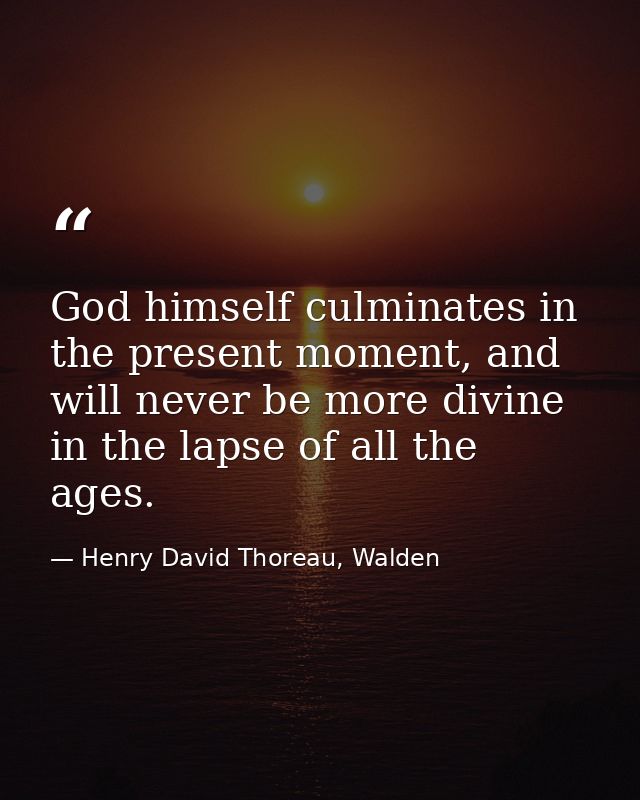 God himself culminates in the present moment, and will never be more divine in the lapse of all the ages. — Henry David Thoreau, Walden