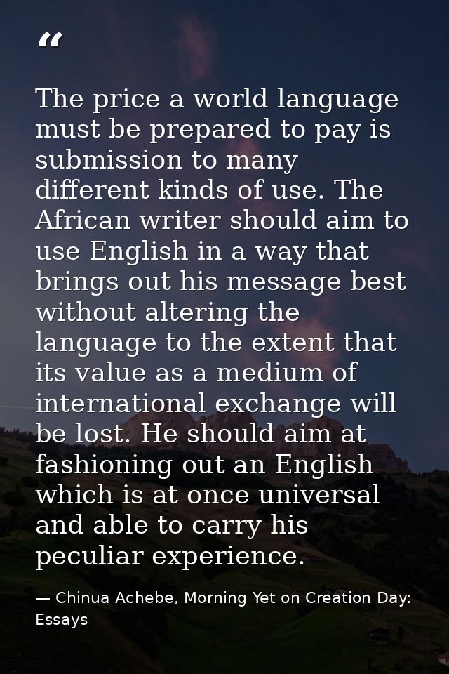 The price a world language must be prepared to pay is submission to many different kinds of use. The African writer shou — Chinua Achebe, Morning Yet on Creation Day: Essays