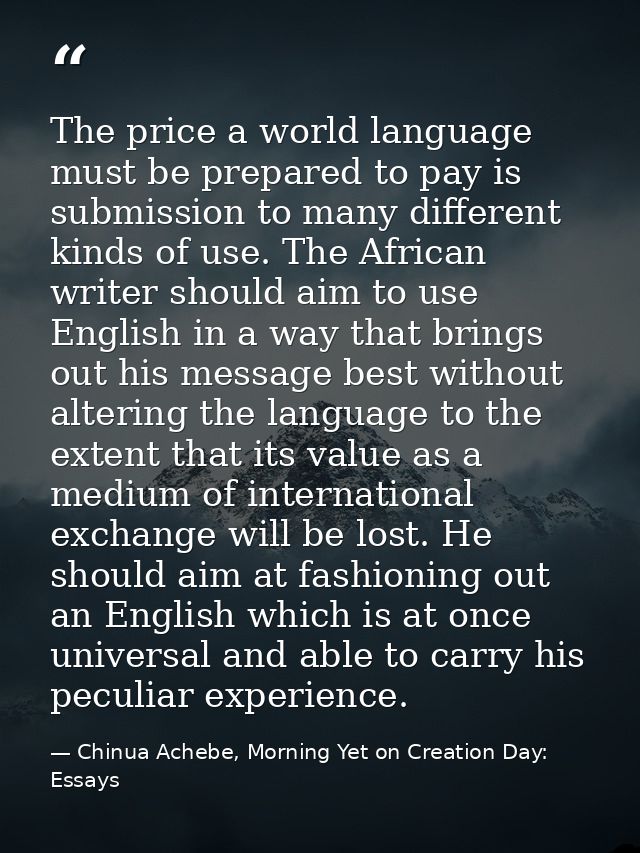 The price a world language must be prepared to pay is submission to many different kinds of use. The African writer shou — Chinua Achebe, Morning Yet on Creation Day: Essays